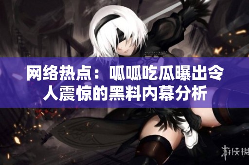 网络热点：呱呱吃瓜曝出令人震惊的黑料内幕分析