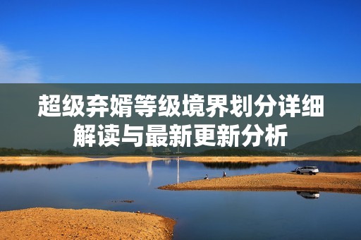 超级弃婿等级境界划分详细解读与最新更新分析