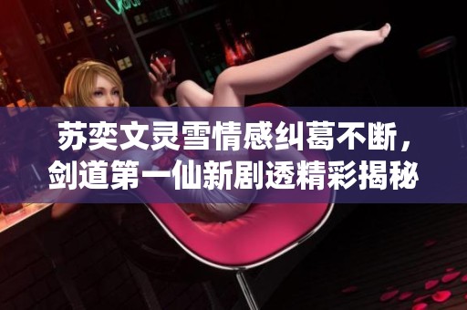 苏奕文灵雪情感纠葛不断，剑道第一仙新剧透精彩揭秘