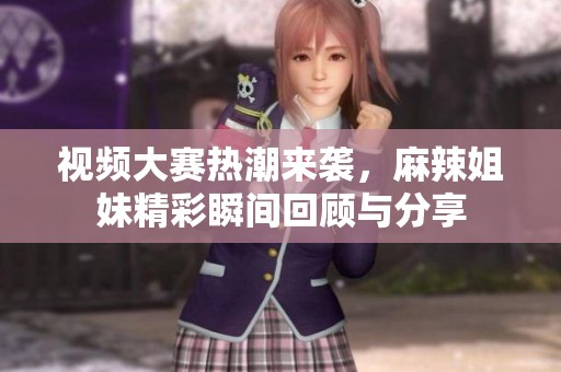 视频大赛热潮来袭，麻辣姐妹精彩瞬间回顾与分享