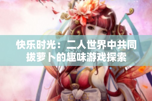 快乐时光：二人世界中共同拔萝卜的趣味游戏探索
