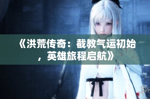《洪荒传奇：截教气运初始，英雄旅程启航》