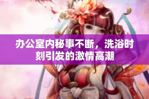办公室内秘事不断，洗浴时刻引发的激情高潮