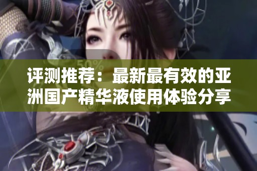 评测推荐：最新最有效的亚洲国产精华液使用体验分享