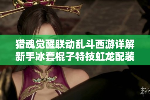 猎魂觉醒联动乱斗西游详解新手冰套棍子特技虹龙配装指南