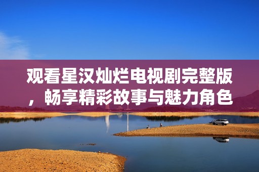 观看星汉灿烂电视剧完整版，畅享精彩故事与魅力角色
