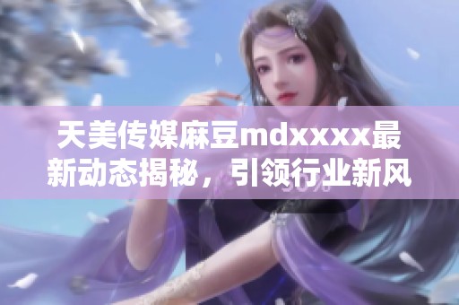 天美传媒麻豆mdxxxx最新动态揭秘，引领行业新风潮
