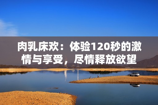 肉乳床欢：体验120秒的激情与享受，尽情释放欲望