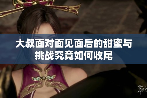 大叔面对面见面后的甜蜜与挑战究竟如何收尾