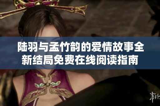 陆羽与孟竹韵的爱情故事全新结局免费在线阅读指南