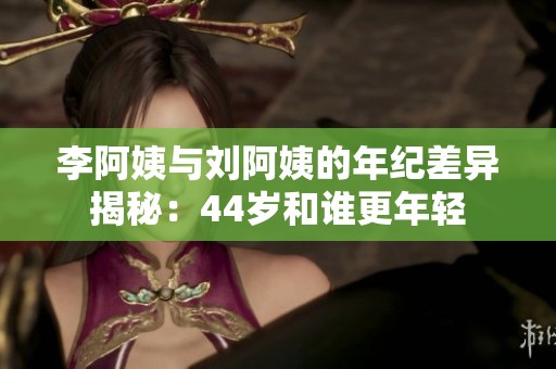 李阿姨与刘阿姨的年纪差异揭秘：44岁和谁更年轻