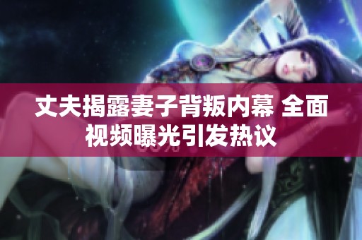 丈夫揭露妻子背叛内幕 全面视频曝光引发热议