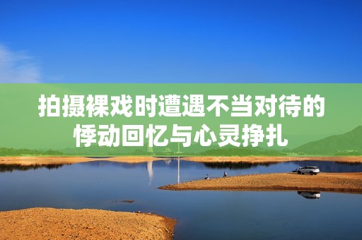 拍摄裸戏时遭遇不当对待的悸动回忆与心灵挣扎