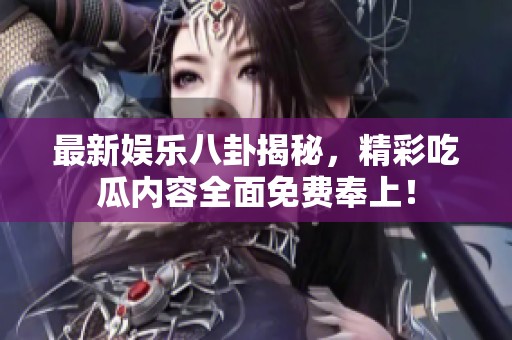 最新娱乐八卦揭秘，精彩吃瓜内容全面免费奉上！