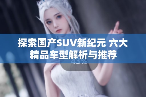 探索国产SUV新纪元 六大精品车型解析与推荐