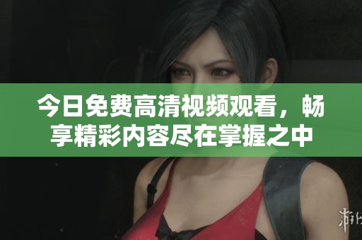今日免费高清视频观看，畅享精彩内容尽在掌握之中