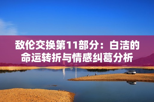 敌伦交换第11部分：白洁的命运转折与情感纠葛分析