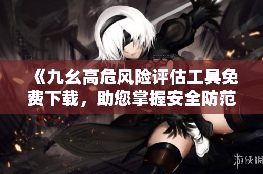 《九幺高危风险评估工具免费下载，助您掌握安全防范技巧》
