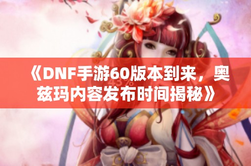 《DNF手游60版本到来，奥兹玛内容发布时间揭秘》