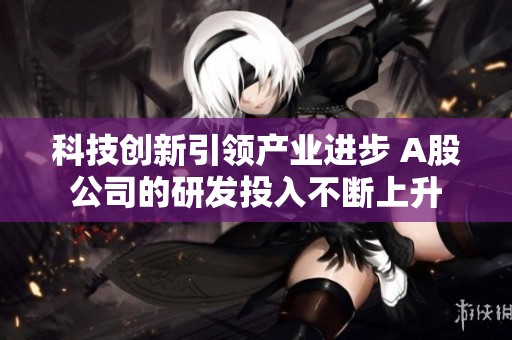 科技创新引领产业进步 A股公司的研发投入不断上升