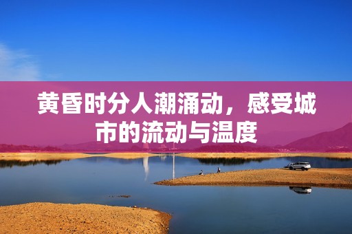 黄昏时分人潮涌动，感受城市的流动与温度