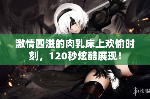 激情四溢的肉乳床上欢愉时刻，120秒炫酷展现！