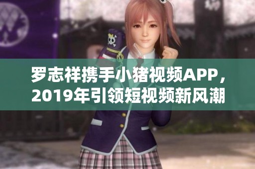 罗志祥携手小猪视频APP，2019年引领短视频新风潮