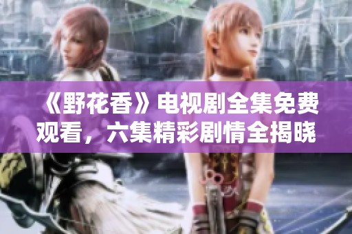 《野花香》电视剧全集免费观看，六集精彩剧情全揭晓