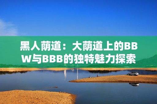 黑人荫道：大荫道上的BBW与BBB的独特魅力探索