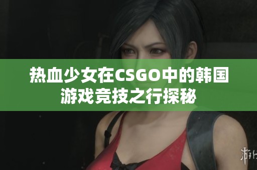 热血少女在CSGO中的韩国游戏竞技之行探秘