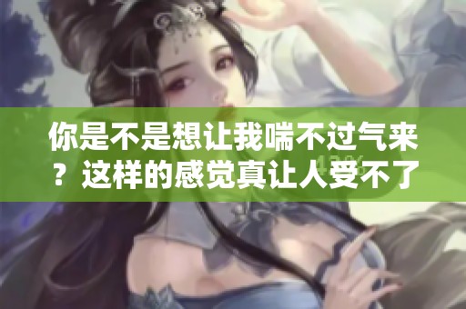 你是不是想让我喘不过气来？这样的感觉真让人受不了