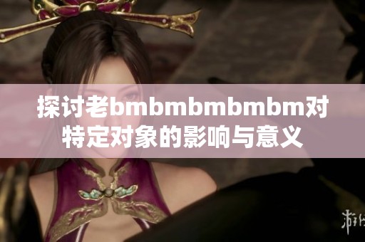 探讨老bmbmbmbmbm对特定对象的影响与意义