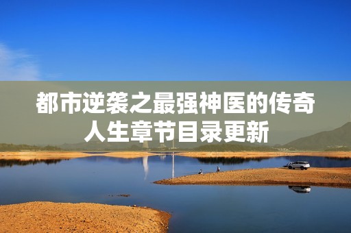 都市逆袭之最强神医的传奇人生章节目录更新