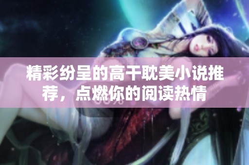 精彩纷呈的高干耽美小说推荐，点燃你的阅读热情