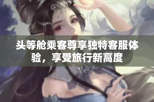 头等舱乘客尊享独特客服体验，享受旅行新高度