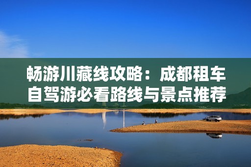 畅游川藏线攻略：成都租车自驾游必看路线与景点推荐