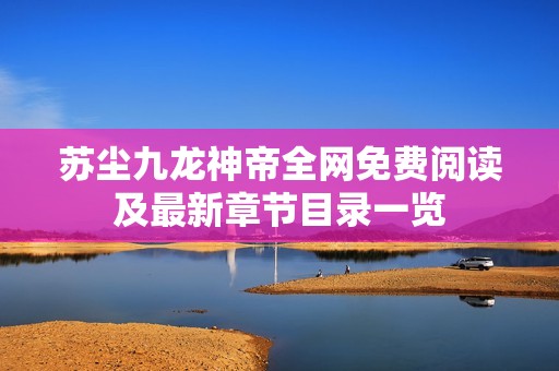 苏尘九龙神帝全网免费阅读及最新章节目录一览