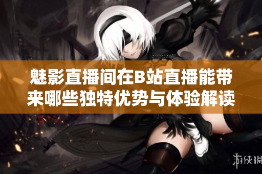 魅影直播间在B站直播能带来哪些独特优势与体验解读