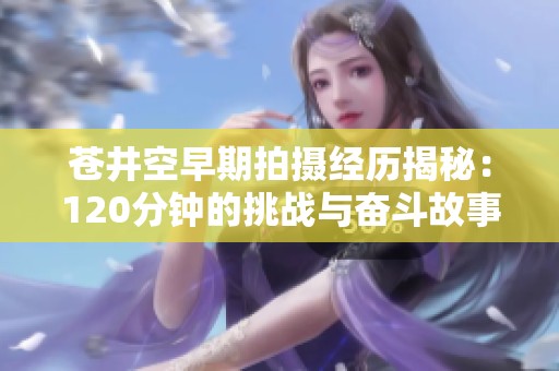 苍井空早期拍摄经历揭秘：120分钟的挑战与奋斗故事