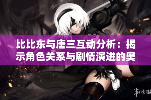 比比东与唐三互动分析：揭示角色关系与剧情演进的奥秘