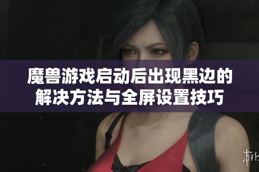 魔兽游戏启动后出现黑边的解决方法与全屏设置技巧