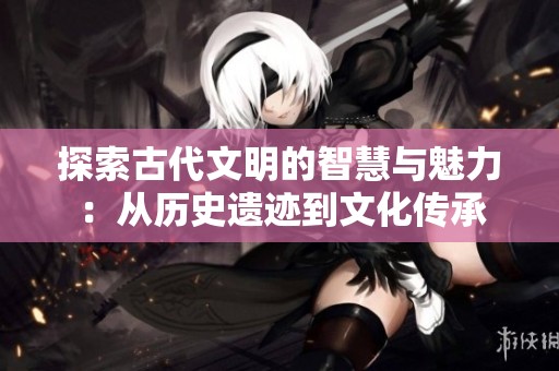 探索古代文明的智慧与魅力：从历史遗迹到文化传承