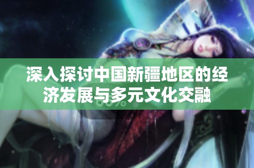 深入探讨中国新疆地区的经济发展与多元文化交融