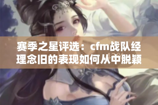 赛季之星评选：cfm战队经理念旧的表现如何从中脱颖而出