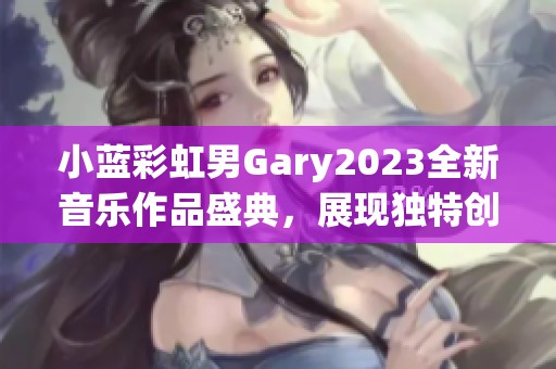 小蓝彩虹男Gary2023全新音乐作品盛典，展现独特创作风格