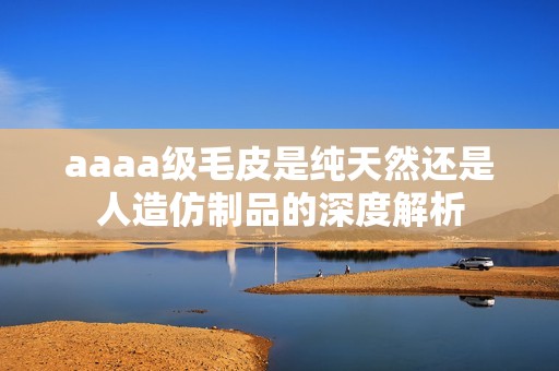 aaaa级毛皮是纯天然还是人造仿制品的深度解析