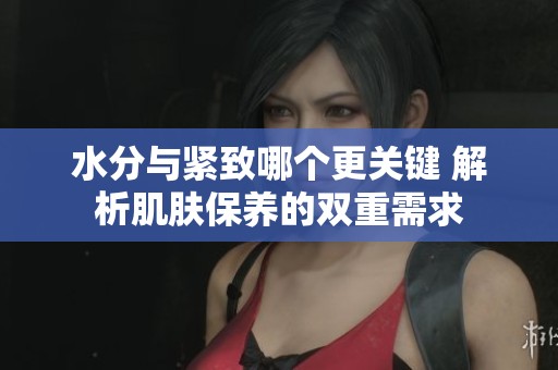 水分与紧致哪个更关键 解析肌肤保养的双重需求