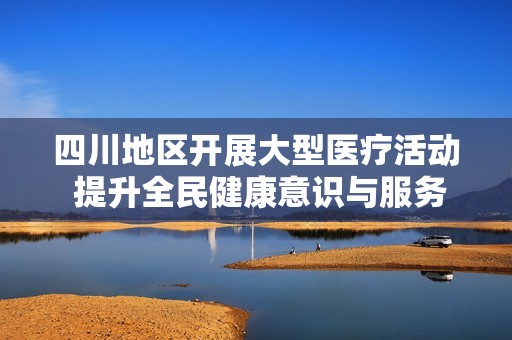 四川地区开展大型医疗活动 提升全民健康意识与服务水平