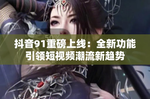 抖音91重磅上线：全新功能引领短视频潮流新趋势