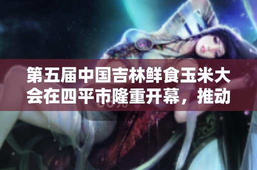 第五届中国吉林鲜食玉米大会在四平市隆重开幕，推动产业发展新机遇